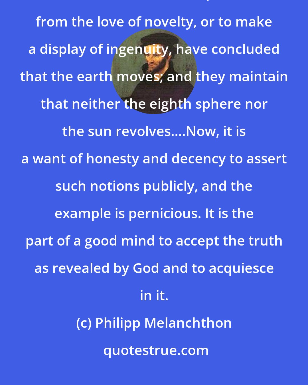 Philipp Melanchthon: The eyes are witnesses that the heavens revolve in the space of twenty- four hours. But certain men, either from the love of novelty, or to make a display of ingenuity, have concluded that the earth moves; and they maintain that neither the eighth sphere nor the sun revolves....Now, it is a want of honesty and decency to assert such notions publicly, and the example is pernicious. It is the part of a good mind to accept the truth as revealed by God and to acquiesce in it.