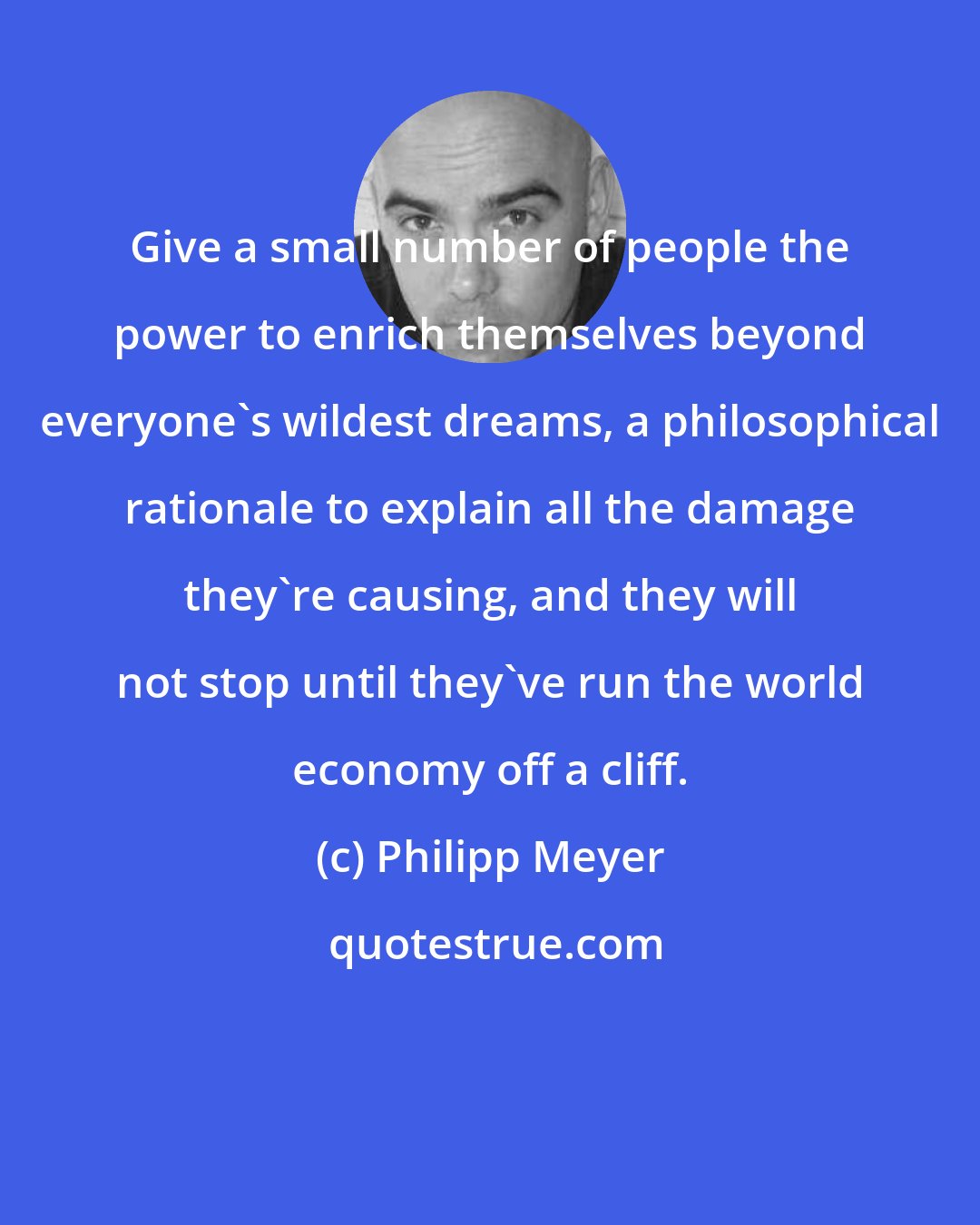 Philipp Meyer: Give a small number of people the power to enrich themselves beyond everyone's wildest dreams, a philosophical rationale to explain all the damage they're causing, and they will not stop until they've run the world economy off a cliff.