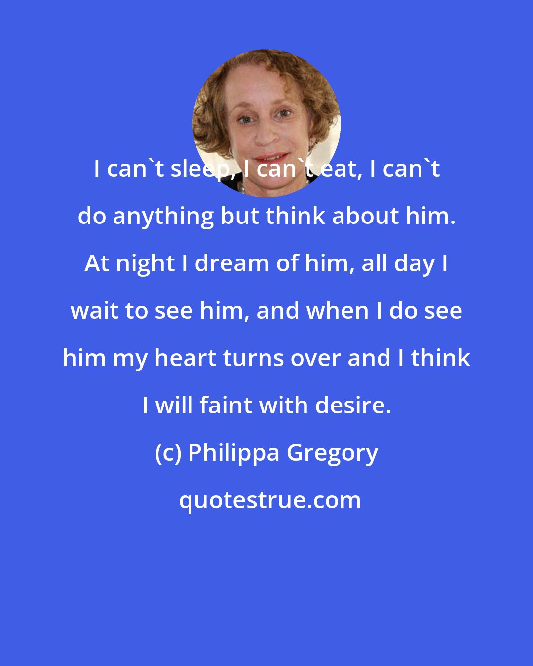 Philippa Gregory: I can't sleep, I can't eat, I can't do anything but think about him. At night I dream of him, all day I wait to see him, and when I do see him my heart turns over and I think I will faint with desire.