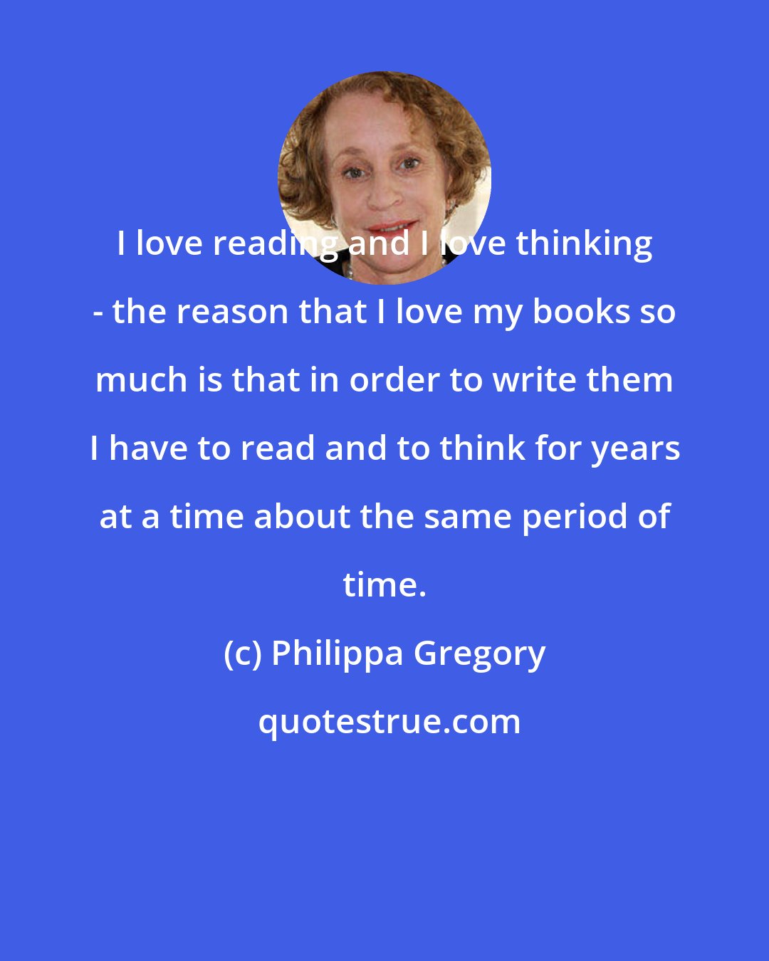 Philippa Gregory: I love reading and I love thinking - the reason that I love my books so much is that in order to write them I have to read and to think for years at a time about the same period of time.