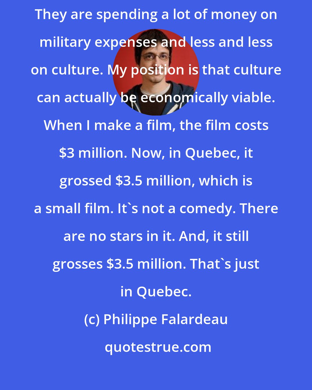 Philippe Falardeau: We have a conservative government that only thinks in terms of efficiency. They are spending a lot of money on military expenses and less and less on culture. My position is that culture can actually be economically viable. When I make a film, the film costs $3 million. Now, in Quebec, it grossed $3.5 million, which is a small film. It's not a comedy. There are no stars in it. And, it still grosses $3.5 million. That's just in Quebec.