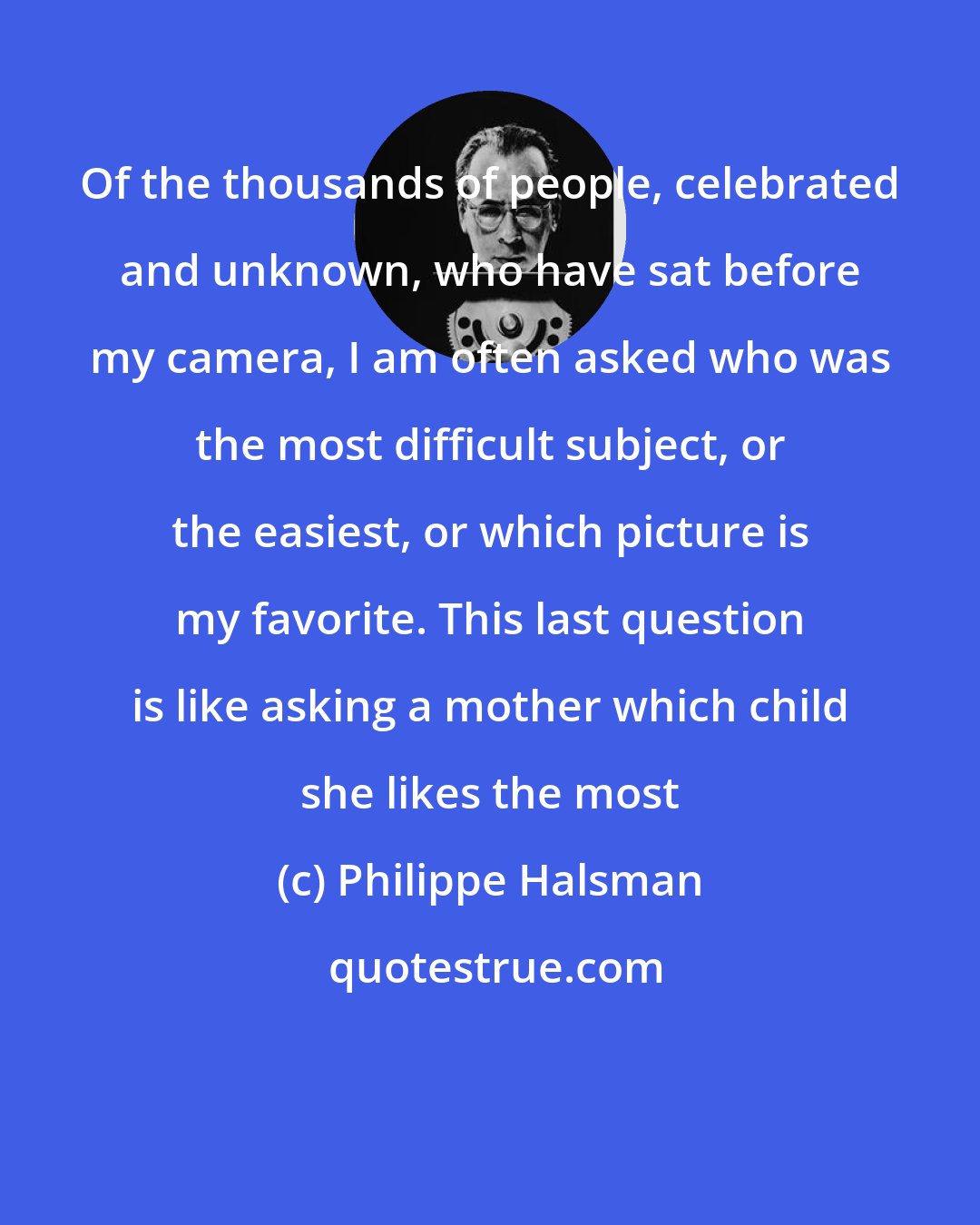 Philippe Halsman: Of the thousands of people, celebrated and unknown, who have sat before my camera, I am often asked who was the most difficult subject, or the easiest, or which picture is my favorite. This last question is like asking a mother which child she likes the most
