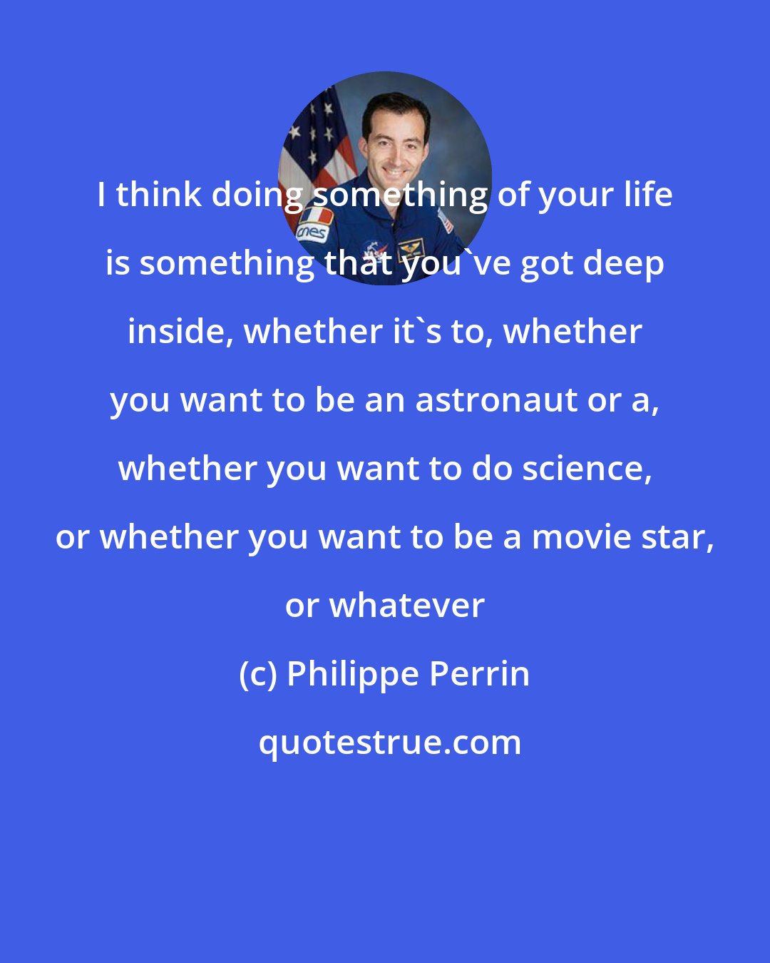 Philippe Perrin: I think doing something of your life is something that you've got deep inside, whether it's to, whether you want to be an astronaut or a, whether you want to do science, or whether you want to be a movie star, or whatever