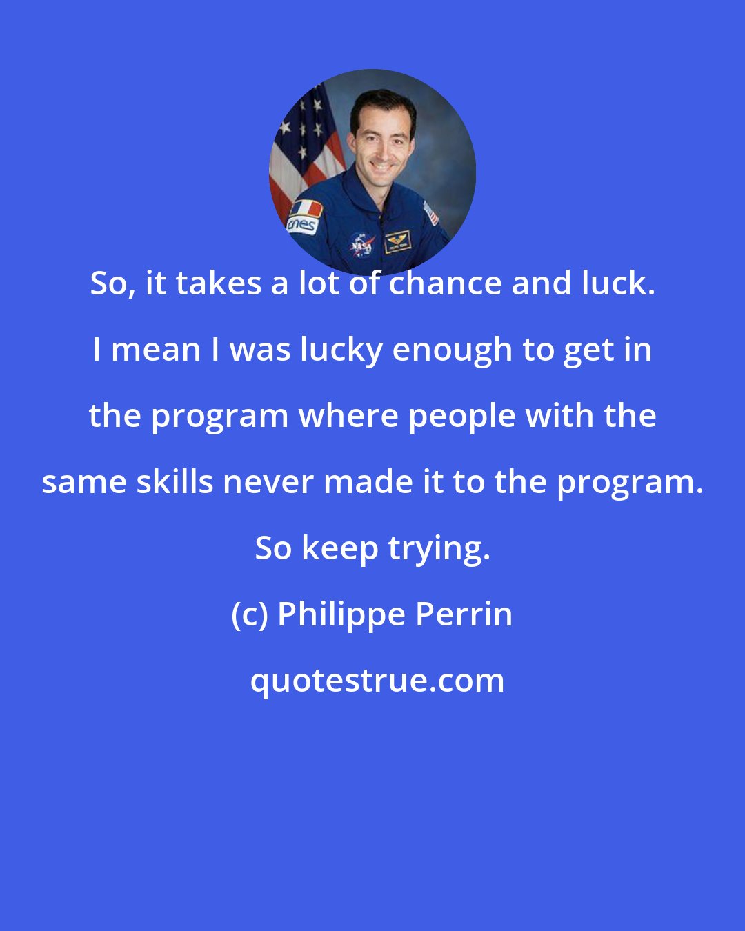 Philippe Perrin: So, it takes a lot of chance and luck. I mean I was lucky enough to get in the program where people with the same skills never made it to the program. So keep trying.