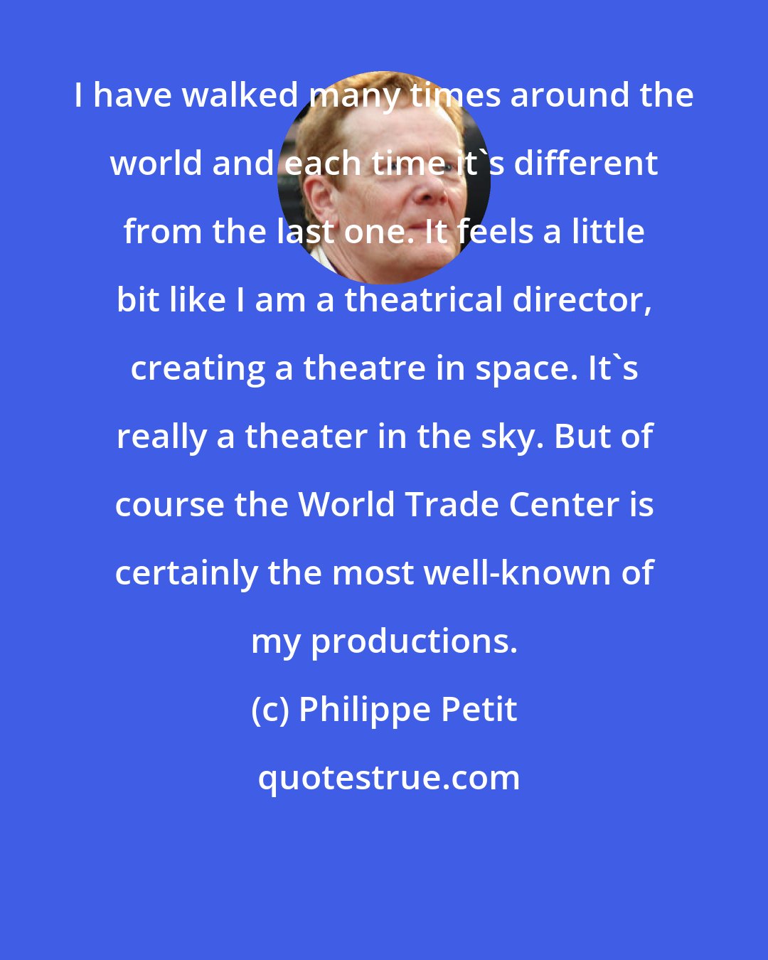 Philippe Petit: I have walked many times around the world and each time it's different from the last one. It feels a little bit like I am a theatrical director, creating a theatre in space. It's really a theater in the sky. But of course the World Trade Center is certainly the most well-known of my productions.