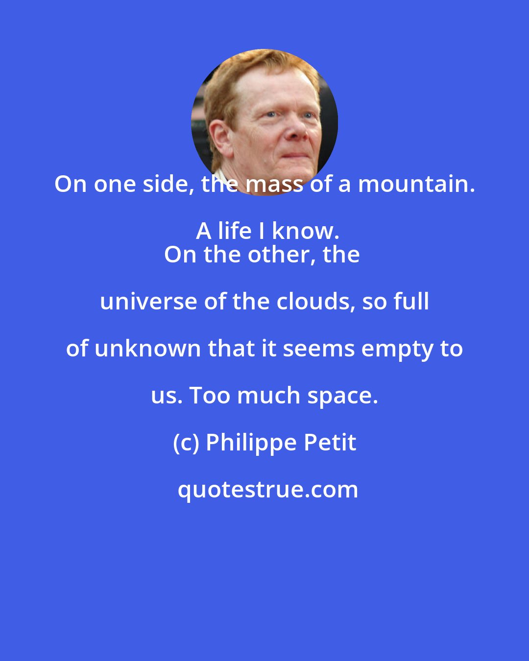 Philippe Petit: On one side, the mass of a mountain. A life I know.
On the other, the universe of the clouds, so full of unknown that it seems empty to us. Too much space.