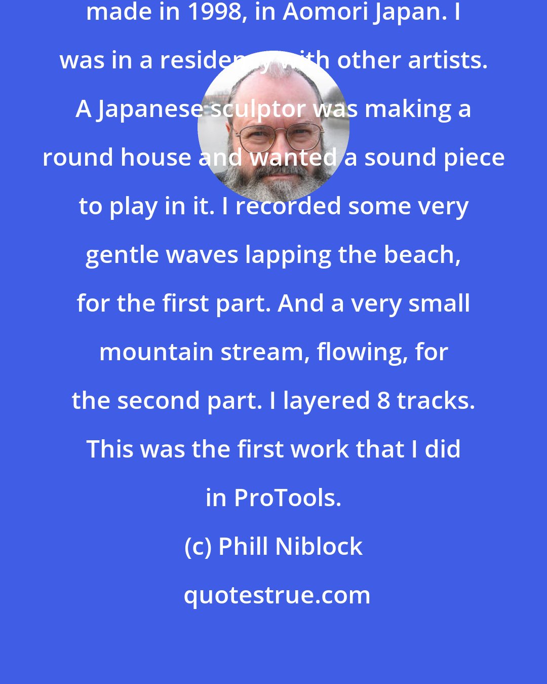 Phill Niblock: Aomori Water is a sound collage piece made in 1998, in Aomori Japan. I was in a residency with other artists. A Japanese sculptor was making a round house and wanted a sound piece to play in it. I recorded some very gentle waves lapping the beach, for the first part. And a very small mountain stream, flowing, for the second part. I layered 8 tracks. This was the first work that I did in ProTools.