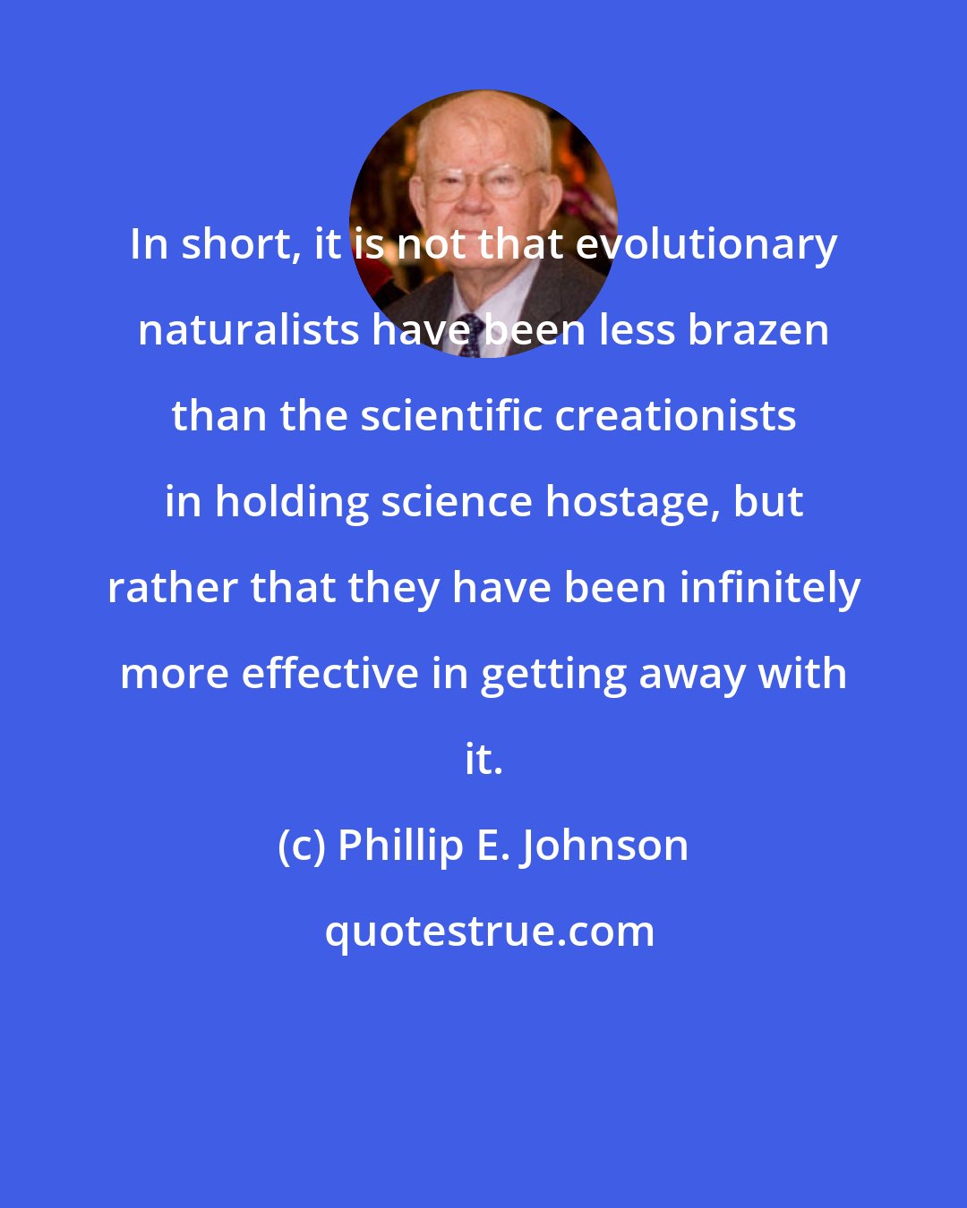 Phillip E. Johnson: In short, it is not that evolutionary naturalists have been less brazen than the scientific creationists in holding science hostage, but rather that they have been infinitely more effective in getting away with it.