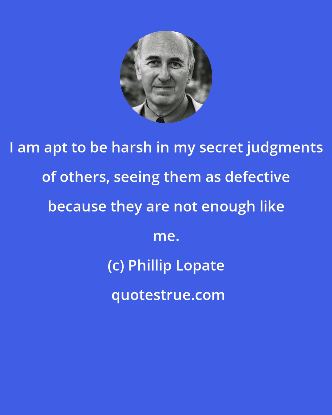 Phillip Lopate: I am apt to be harsh in my secret judgments of others, seeing them as defective because they are not enough like me.