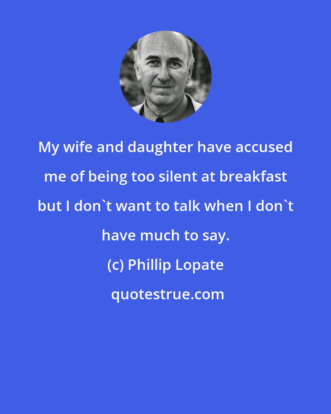 Phillip Lopate: My wife and daughter have accused me of being too silent at breakfast but I don't want to talk when I don't have much to say.