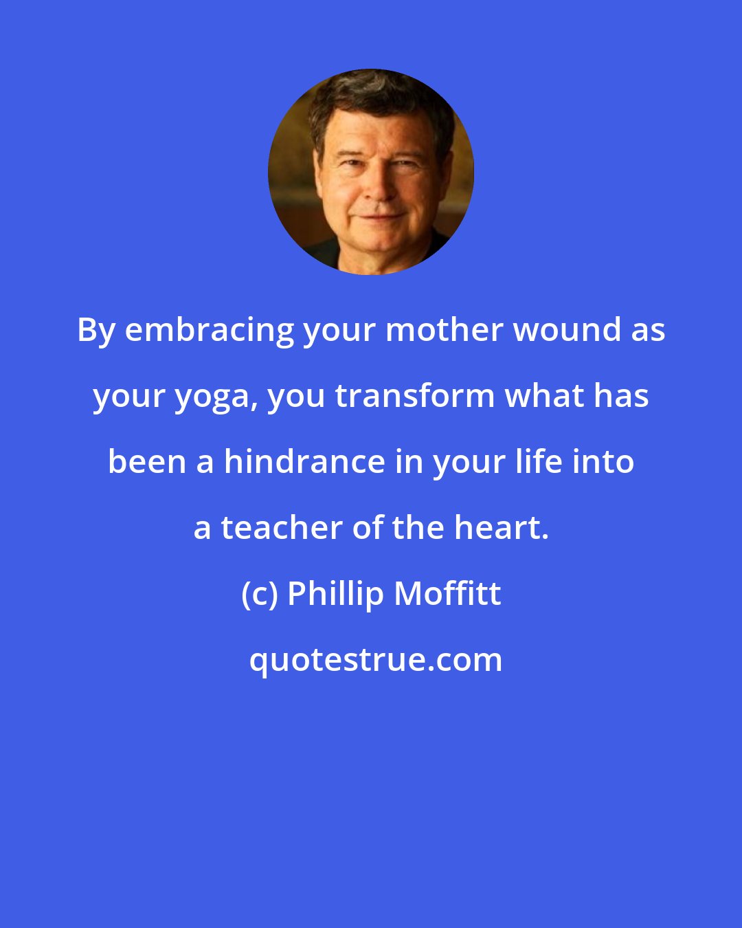 Phillip Moffitt: By embracing your mother wound as your yoga, you transform what has been a hindrance in your life into a teacher of the heart.