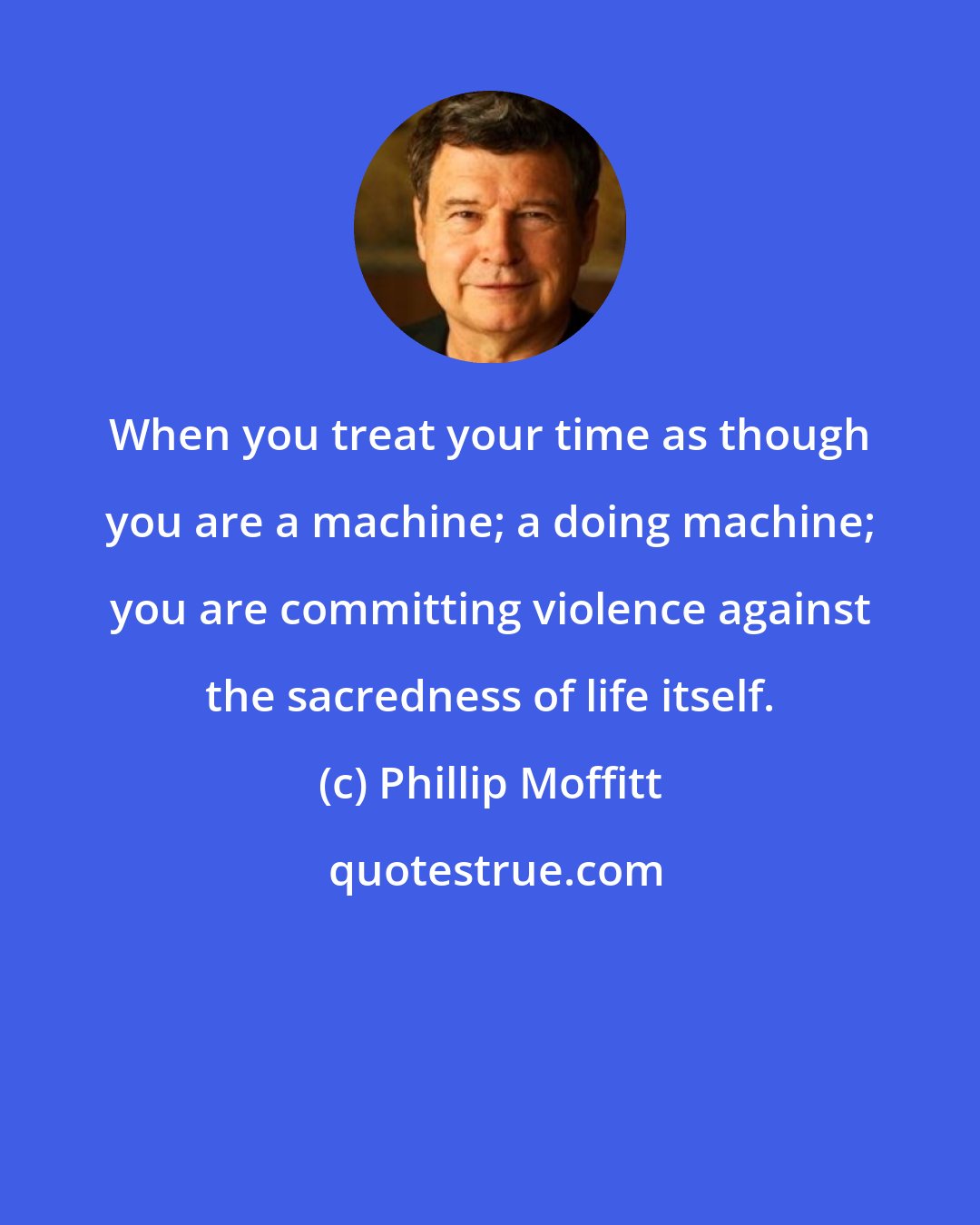 Phillip Moffitt: When you treat your time as though you are a machine; a doing machine; you are committing violence against the sacredness of life itself.