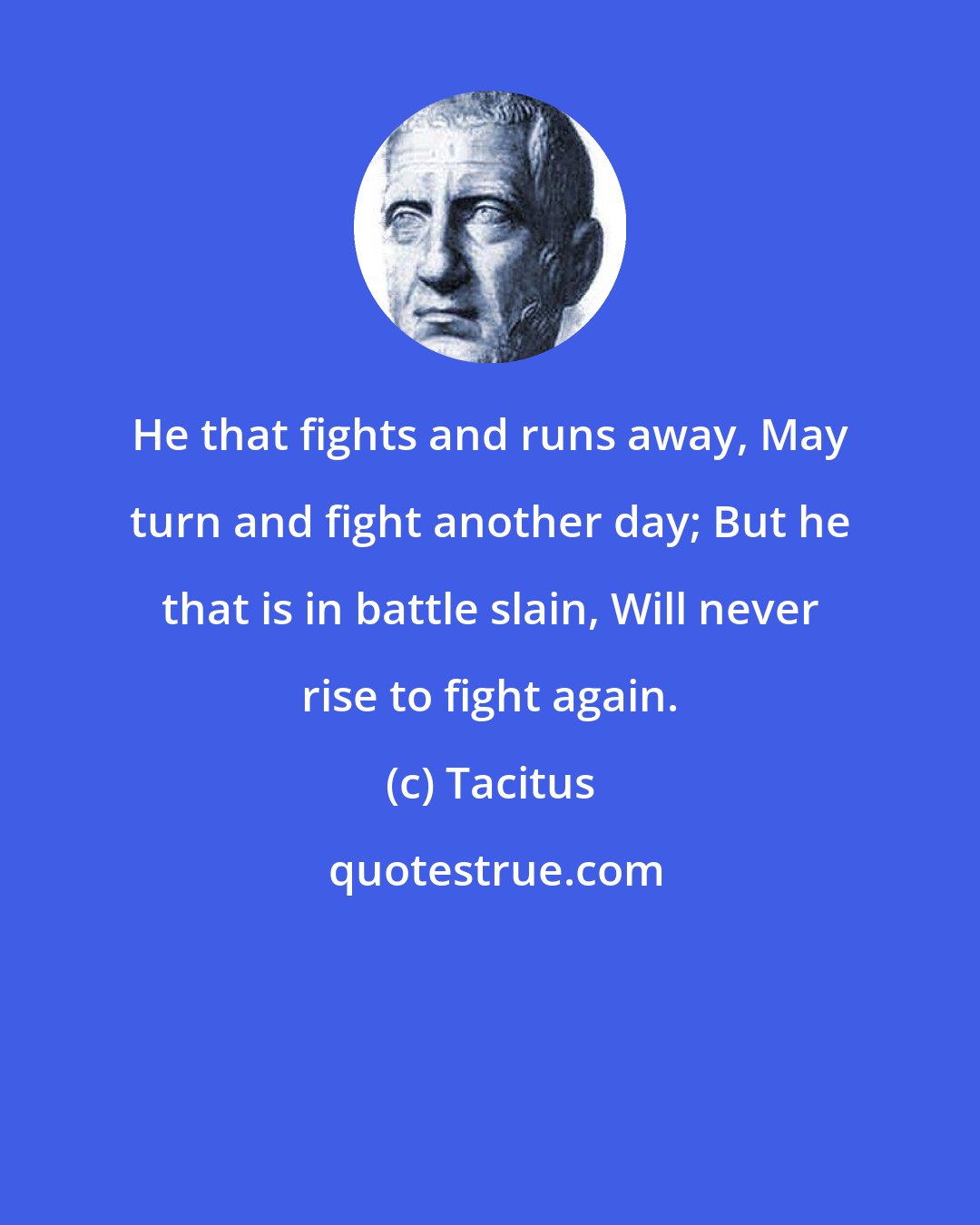 Tacitus: He that fights and runs away, May turn and fight another day; But he that is in battle slain, Will never rise to fight again.
