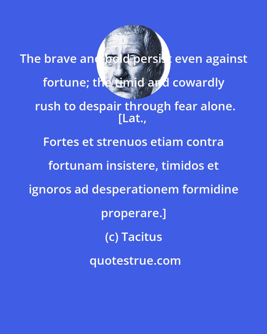 Tacitus: The brave and bold persist even against fortune; the timid and cowardly rush to despair through fear alone.
[Lat., Fortes et strenuos etiam contra fortunam insistere, timidos et ignoros ad desperationem formidine properare.]