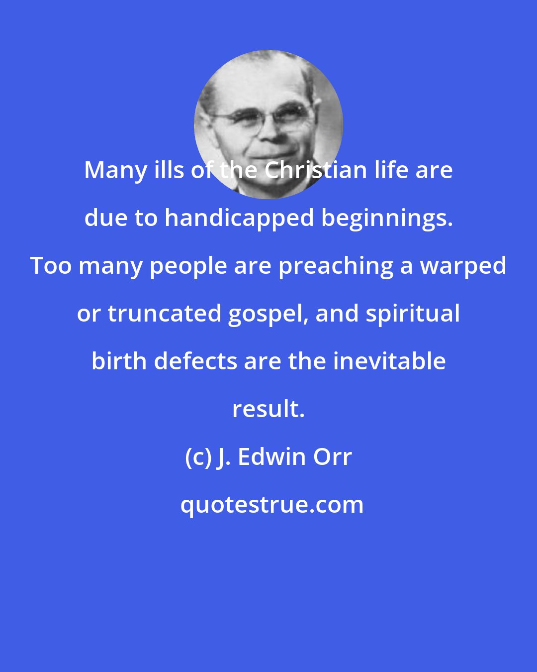 J. Edwin Orr: Many ills of the Christian life are due to handicapped beginnings. Too many people are preaching a warped or truncated gospel, and spiritual birth defects are the inevitable result.