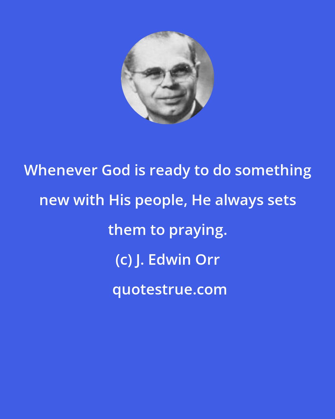 J. Edwin Orr: Whenever God is ready to do something new with His people, He always sets them to praying.