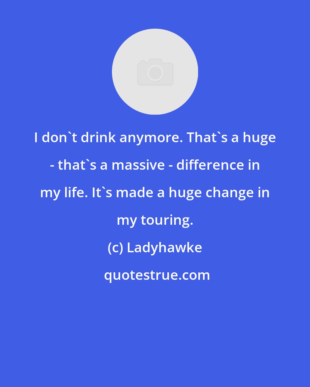 Ladyhawke: I don't drink anymore. That's a huge - that's a massive - difference in my life. It's made a huge change in my touring.