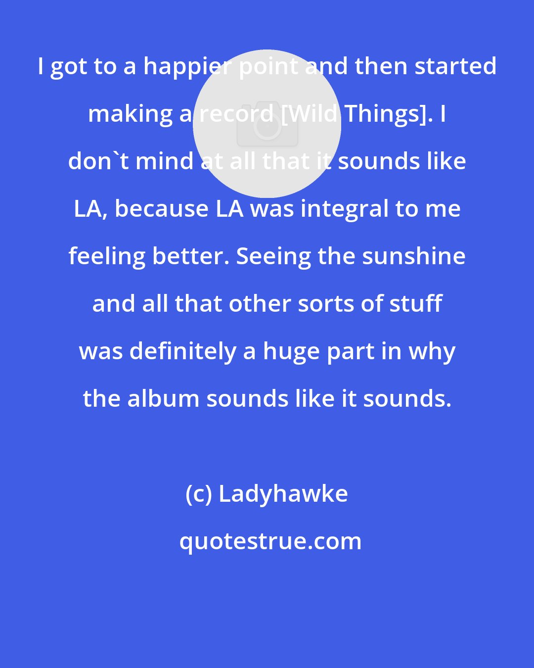 Ladyhawke: I got to a happier point and then started making a record [Wild Things]. I don't mind at all that it sounds like LA, because LA was integral to me feeling better. Seeing the sunshine and all that other sorts of stuff was definitely a huge part in why the album sounds like it sounds.