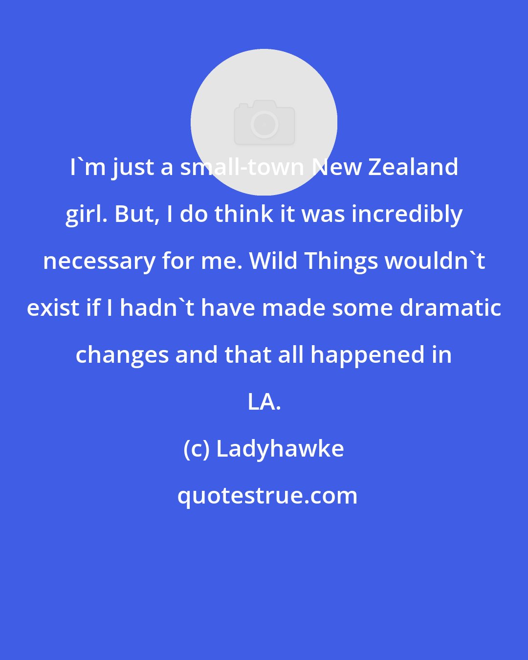 Ladyhawke: I'm just a small-town New Zealand girl. But, I do think it was incredibly necessary for me. Wild Things wouldn't exist if I hadn't have made some dramatic changes and that all happened in LA.