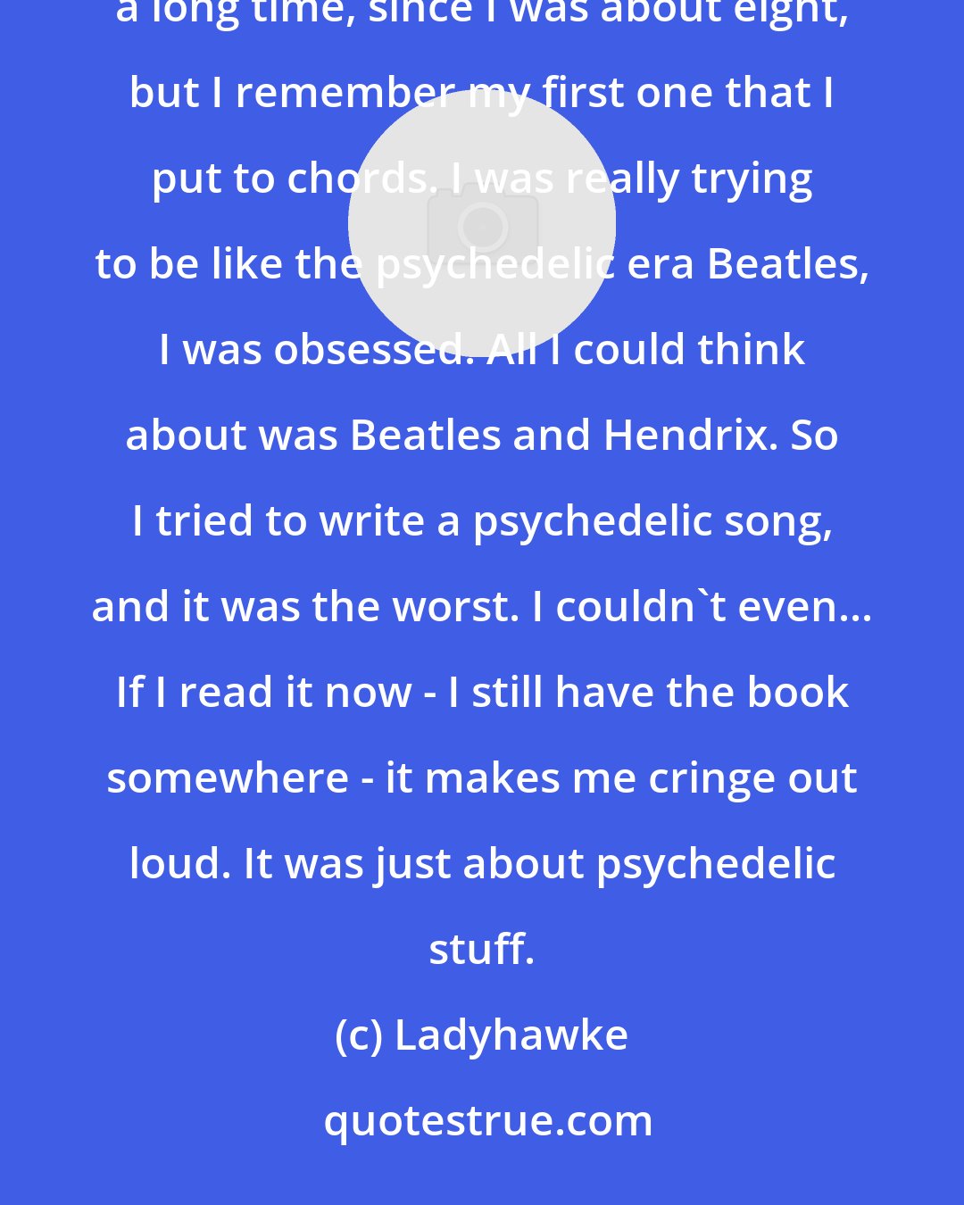 Ladyhawke: I remember writing a song when I was about 15. This is the one I can remember. I know I'd been writing poetry for a long time, since I was about eight, but I remember my first one that I put to chords. I was really trying to be like the psychedelic era Beatles, I was obsessed. All I could think about was Beatles and Hendrix. So I tried to write a psychedelic song, and it was the worst. I couldn't even... If I read it now - I still have the book somewhere - it makes me cringe out loud. It was just about psychedelic stuff.