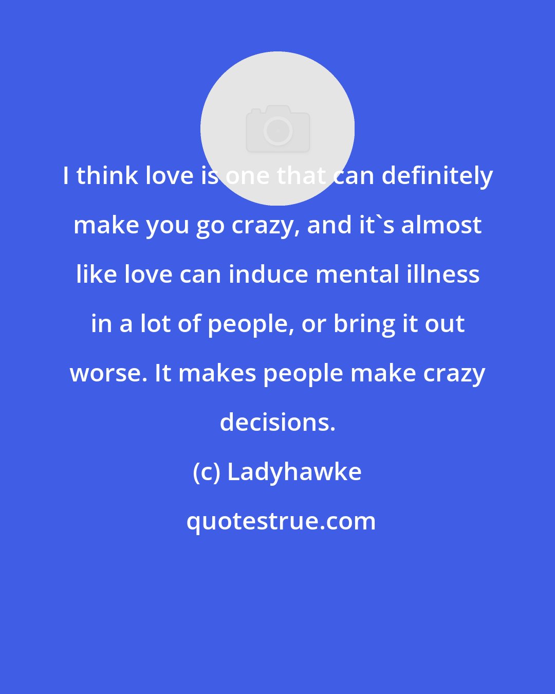 Ladyhawke: I think love is one that can definitely make you go crazy, and it's almost like love can induce mental illness in a lot of people, or bring it out worse. It makes people make crazy decisions.