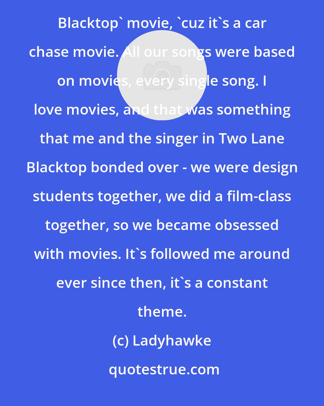 Ladyhawke: Years ago I was in a band called Two Lane Blacktop - we deliberately named ourselves after the 'Two-Lane Blacktop' movie, 'cuz it's a car chase movie. All our songs were based on movies, every single song. I love movies, and that was something that me and the singer in Two Lane Blacktop bonded over - we were design students together, we did a film-class together, so we became obsessed with movies. It's followed me around ever since then, it's a constant theme.