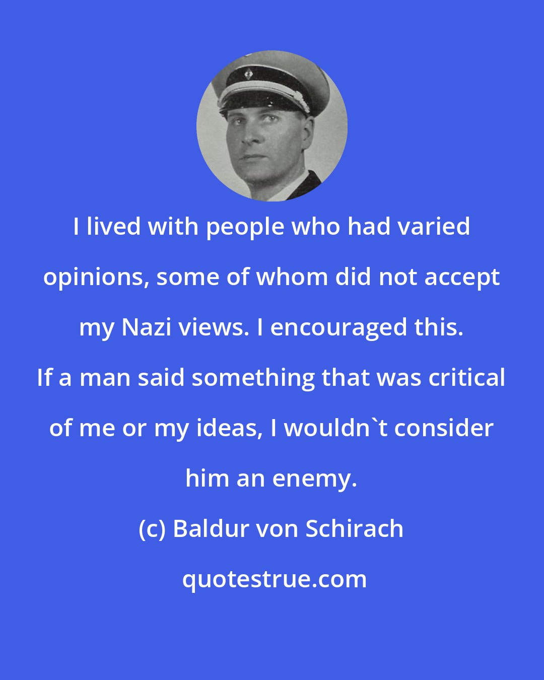 Baldur von Schirach: I lived with people who had varied opinions, some of whom did not accept my Nazi views. I encouraged this. If a man said something that was critical of me or my ideas, I wouldn't consider him an enemy.