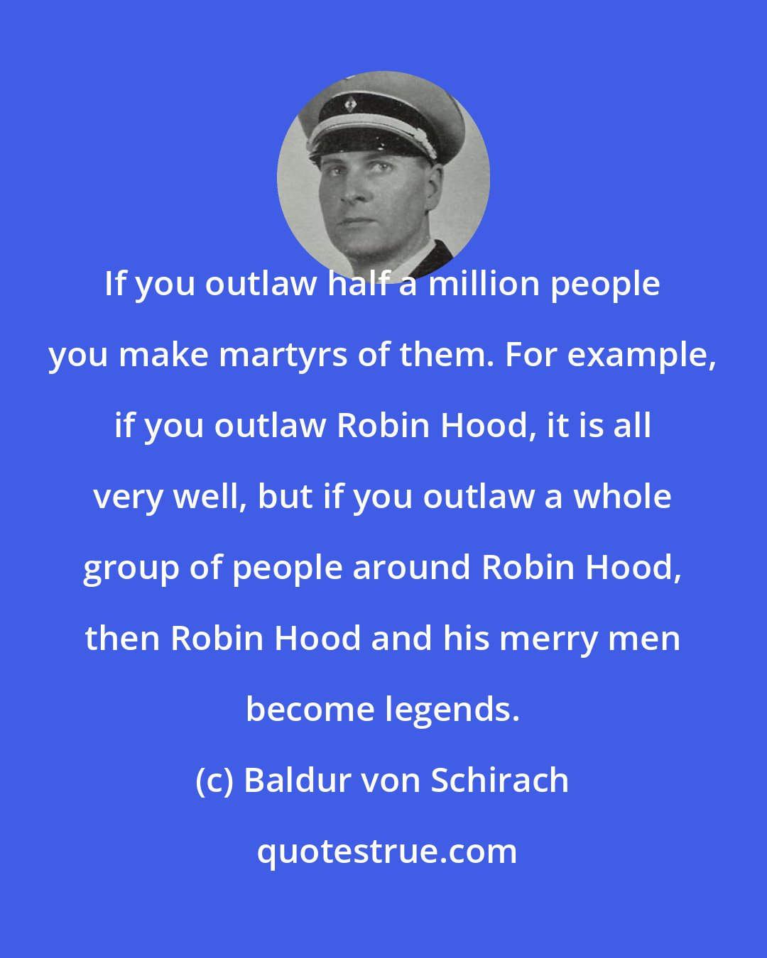 Baldur von Schirach: If you outlaw half a million people you make martyrs of them. For example, if you outlaw Robin Hood, it is all very well, but if you outlaw a whole group of people around Robin Hood, then Robin Hood and his merry men become legends.