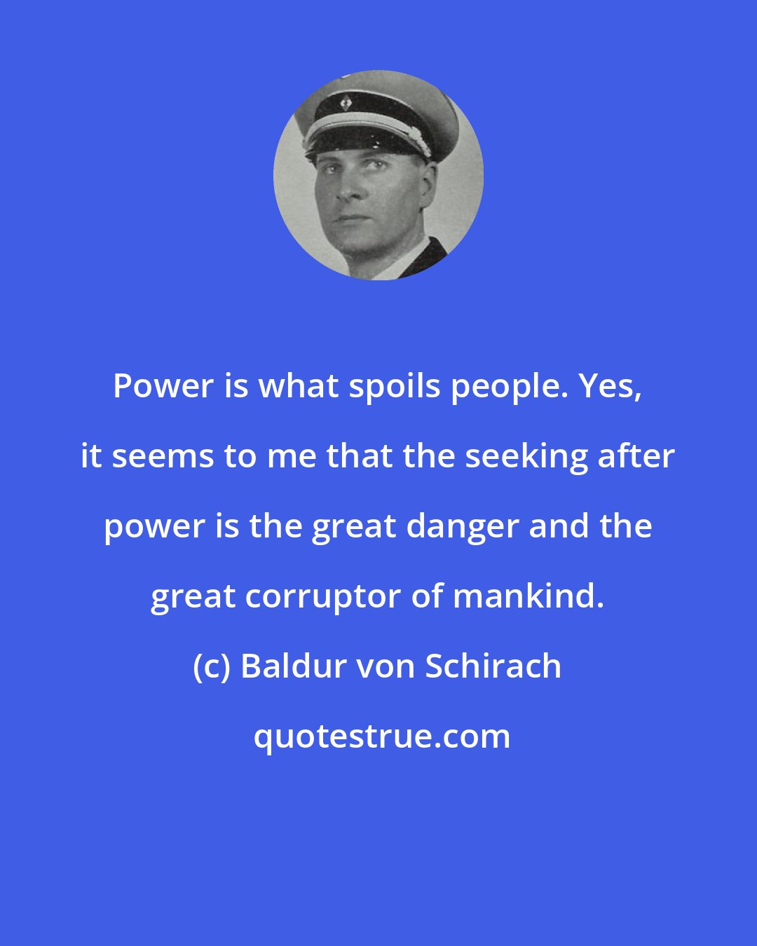 Baldur von Schirach: Power is what spoils people. Yes, it seems to me that the seeking after power is the great danger and the great corruptor of mankind.