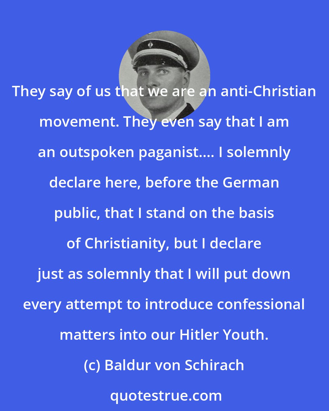 Baldur von Schirach: They say of us that we are an anti-Christian movement. They even say that I am an outspoken paganist.... I solemnly declare here, before the German public, that I stand on the basis of Christianity, but I declare just as solemnly that I will put down every attempt to introduce confessional matters into our Hitler Youth.