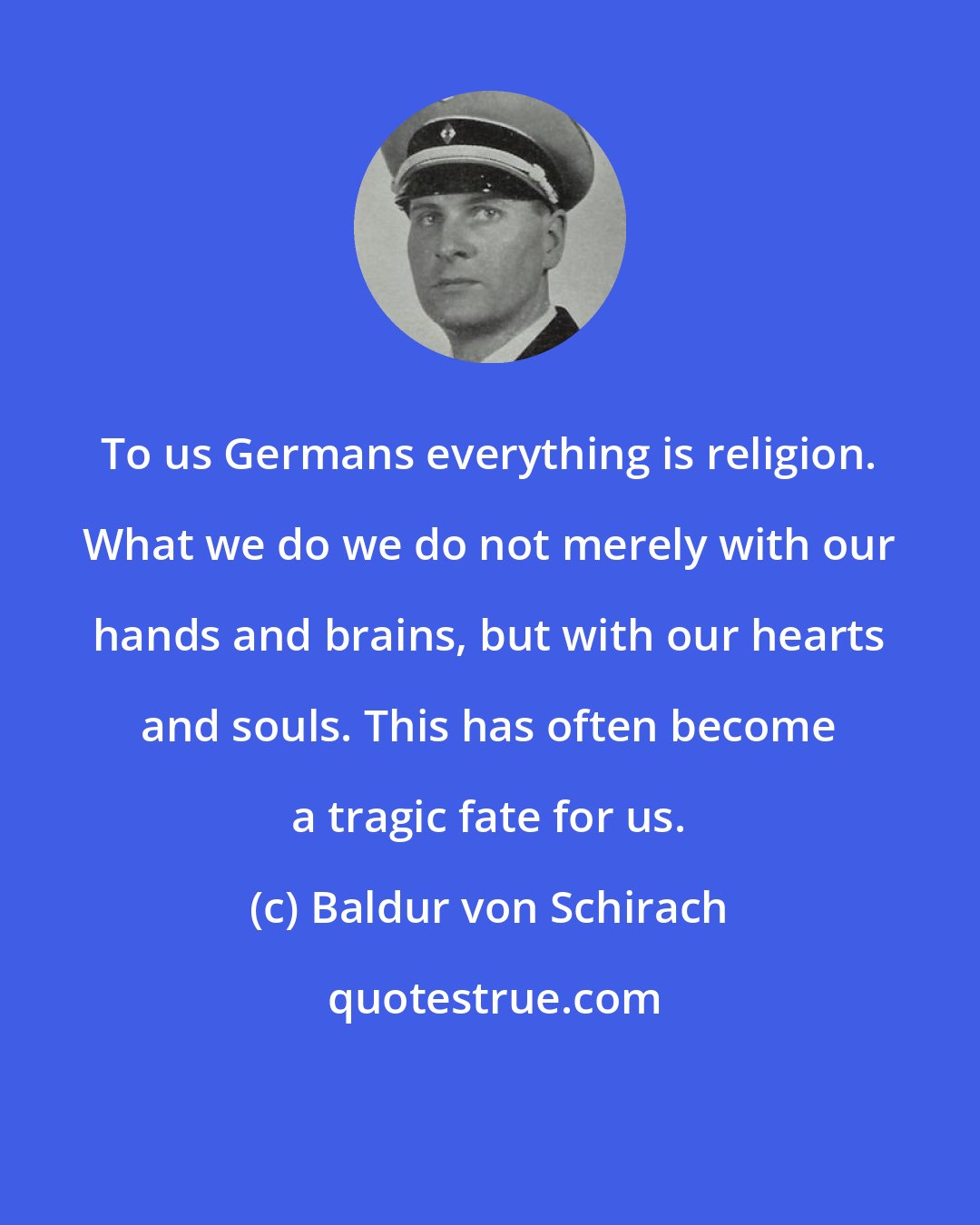 Baldur von Schirach: To us Germans everything is religion. What we do we do not merely with our hands and brains, but with our hearts and souls. This has often become a tragic fate for us.