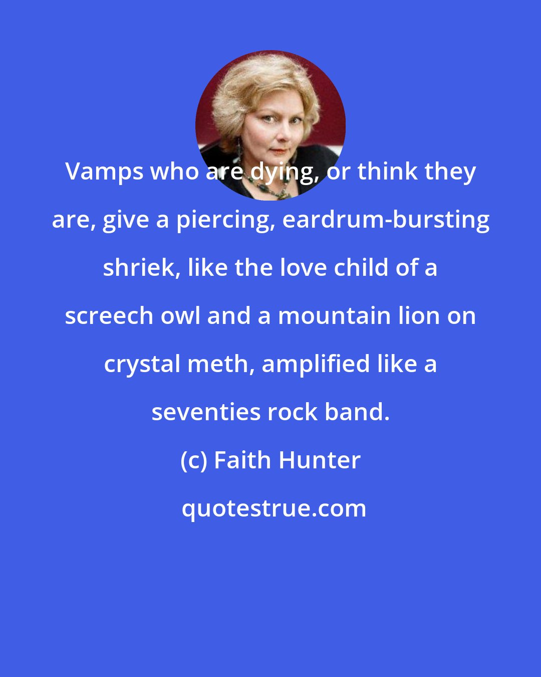 Faith Hunter: Vamps who are dying, or think they are, give a piercing, eardrum-bursting shriek, like the love child of a screech owl and a mountain lion on crystal meth, amplified like a seventies rock band.