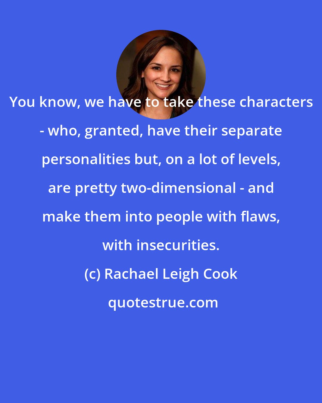 Rachael Leigh Cook: You know, we have to take these characters - who, granted, have their separate personalities but, on a lot of levels, are pretty two-dimensional - and make them into people with flaws, with insecurities.