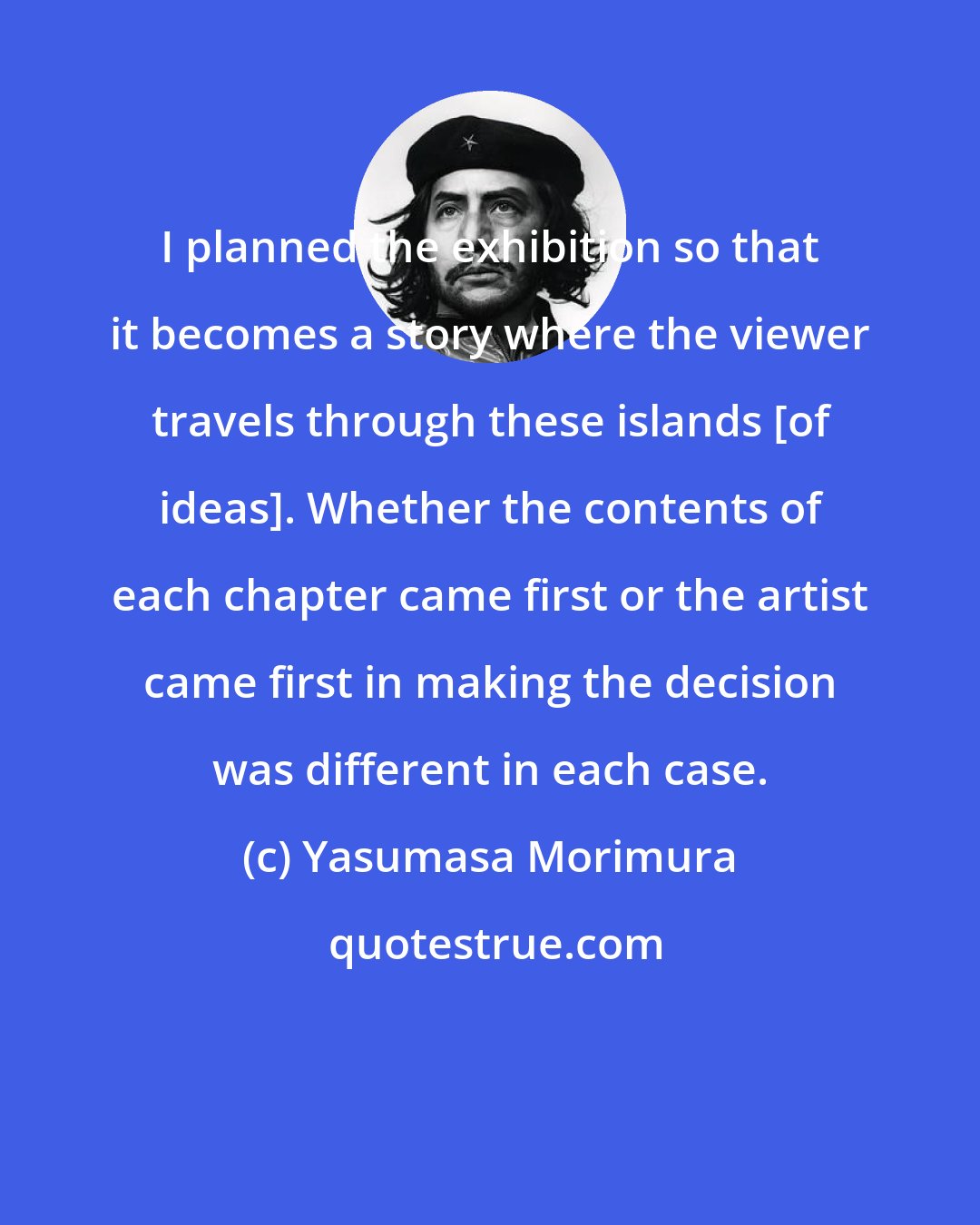 Yasumasa Morimura: I planned the exhibition so that it becomes a story where the viewer travels through these islands [of ideas]. Whether the contents of each chapter came first or the artist came first in making the decision was different in each case.