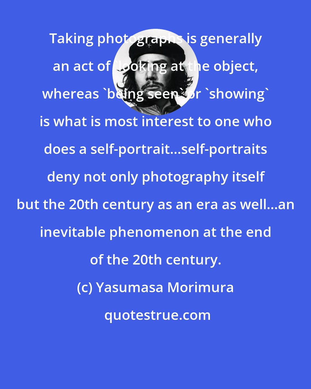 Yasumasa Morimura: Taking photographs is generally an act of 'looking at the object, whereas 'being seen' or 'showing' is what is most interest to one who does a self-portrait...self-portraits deny not only photography itself but the 20th century as an era as well...an inevitable phenomenon at the end of the 20th century.