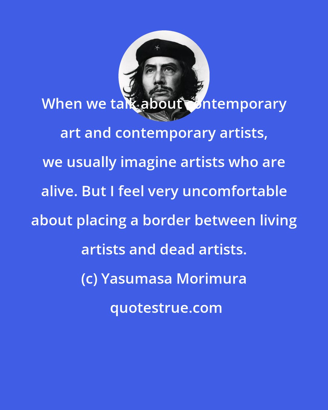 Yasumasa Morimura: When we talk about contemporary art and contemporary artists, we usually imagine artists who are alive. But I feel very uncomfortable about placing a border between living artists and dead artists.