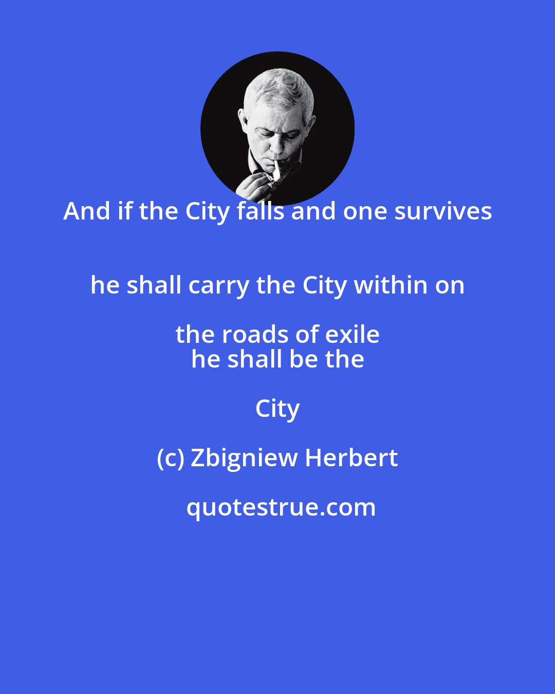 Zbigniew Herbert: And if the City falls and one survives 
 he shall carry the City within on the roads of exile 
 he shall be the City