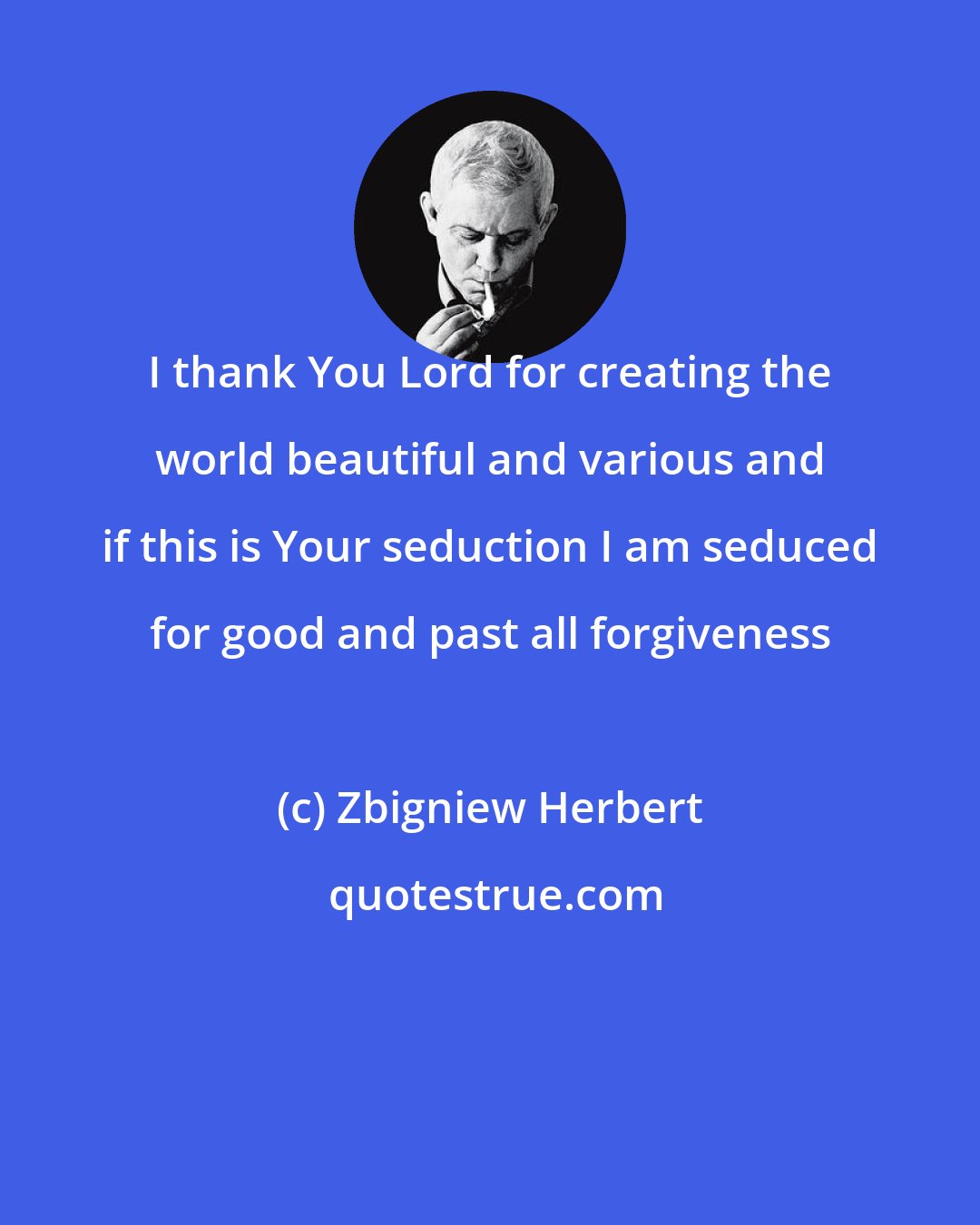 Zbigniew Herbert: I thank You Lord for creating the world beautiful and various and if this is Your seduction I am seduced for good and past all forgiveness