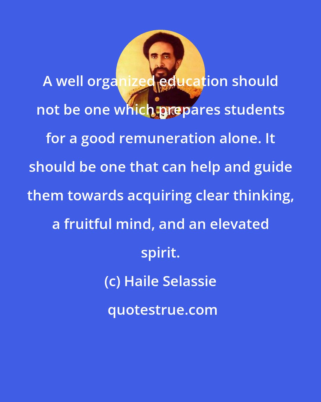 Haile Selassie: A well organized education should not be one which prepares students for a good remuneration alone. It should be one that can help and guide them towards acquiring clear thinking, a fruitful mind, and an elevated spirit.