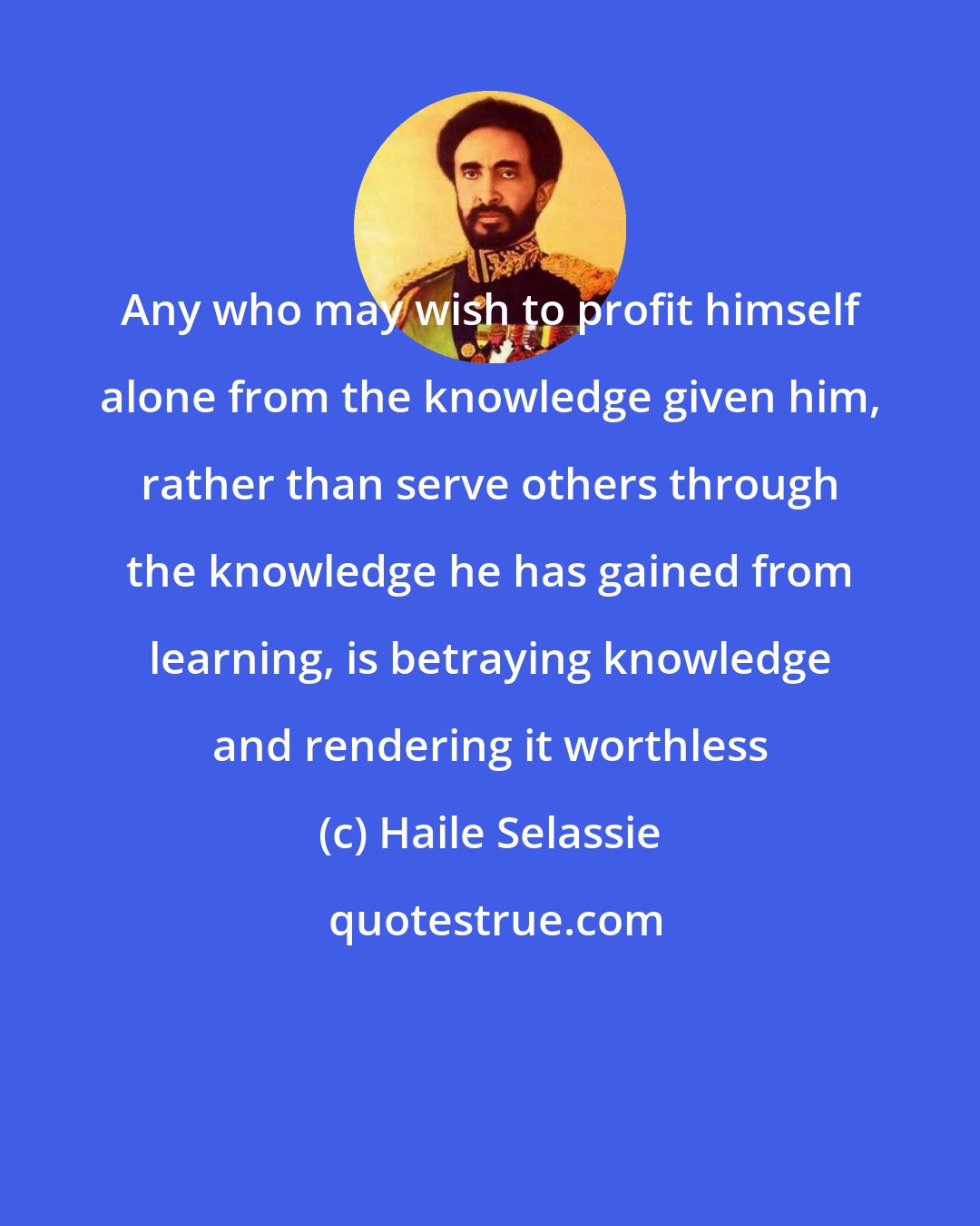 Haile Selassie: Any who may wish to profit himself alone from the knowledge given him, rather than serve others through the knowledge he has gained from learning, is betraying knowledge and rendering it worthless