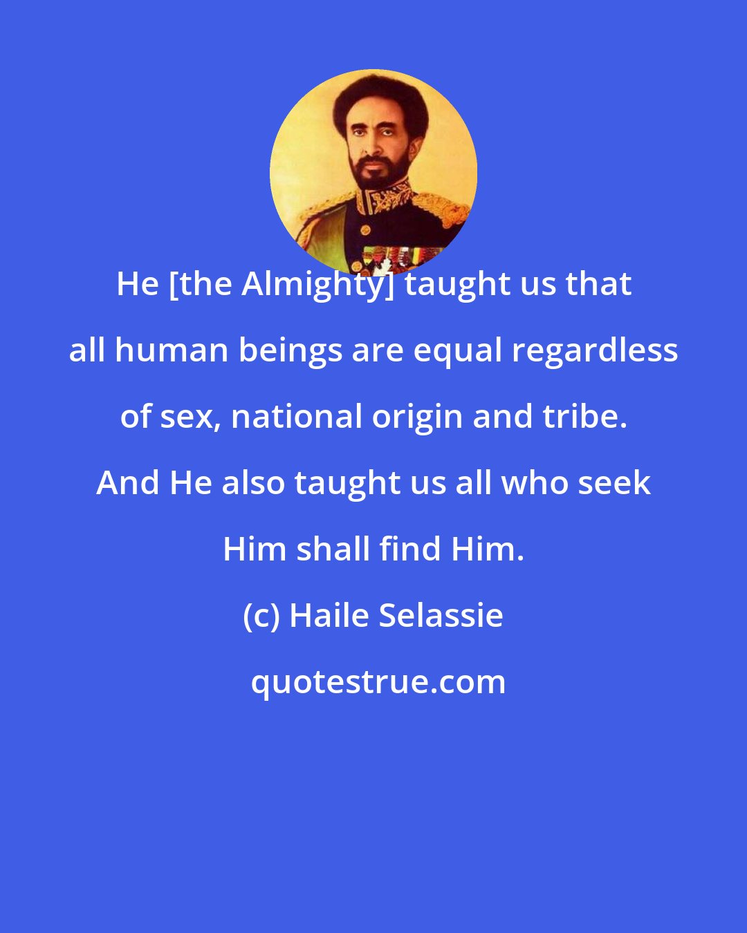 Haile Selassie: He [the Almighty] taught us that all human beings are equal regardless of sex, national origin and tribe. And He also taught us all who seek Him shall find Him.