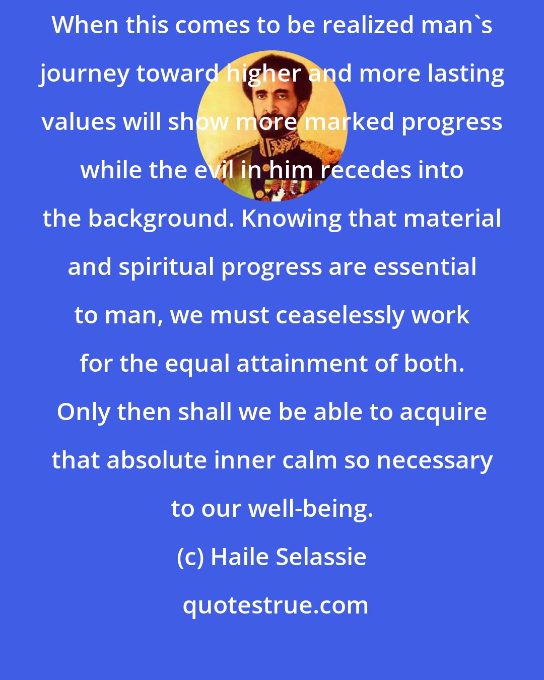 Haile Selassie: It is important that spiritual advancement must keep pace with material advancement. When this comes to be realized man's journey toward higher and more lasting values will show more marked progress while the evil in him recedes into the background. Knowing that material and spiritual progress are essential to man, we must ceaselessly work for the equal attainment of both. Only then shall we be able to acquire that absolute inner calm so necessary to our well-being.