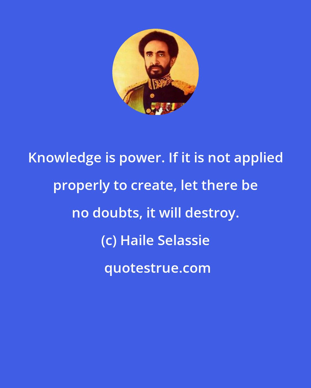 Haile Selassie: Knowledge is power. If it is not applied properly to create, let there be no doubts, it will destroy.