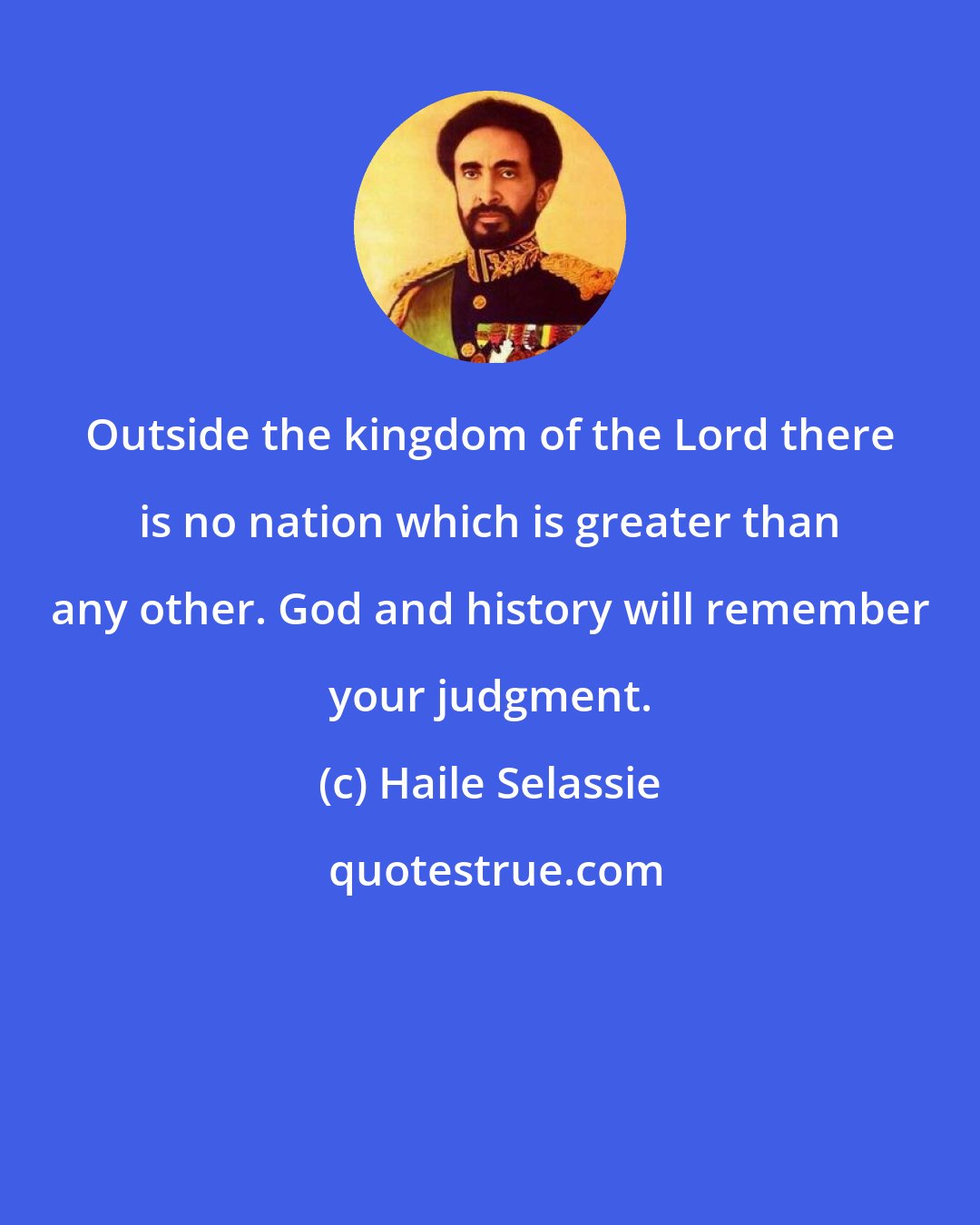 Haile Selassie: Outside the kingdom of the Lord there is no nation which is greater than any other. God and history will remember your judgment.