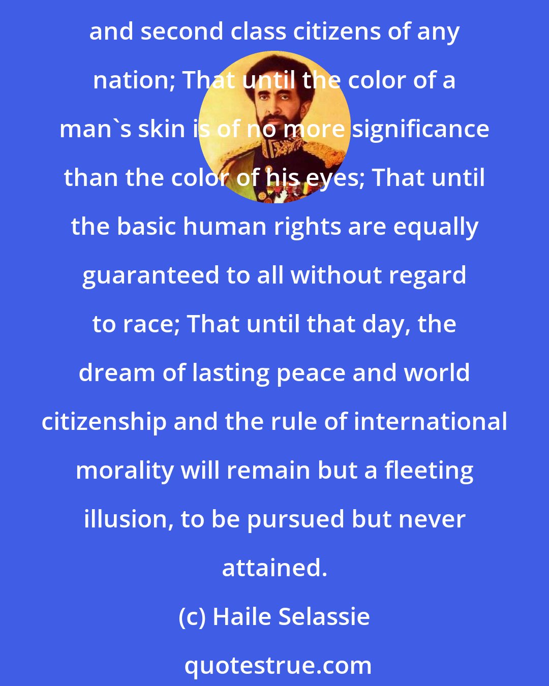 Haile Selassie: That until the philosophy which holds one race superior and another inferior is finally and permanently discredited and abandoned: That until there are no longer first-class and second class citizens of any nation; That until the color of a man's skin is of no more significance than the color of his eyes; That until the basic human rights are equally guaranteed to all without regard to race; That until that day, the dream of lasting peace and world citizenship and the rule of international morality will remain but a fleeting illusion, to be pursued but never attained.