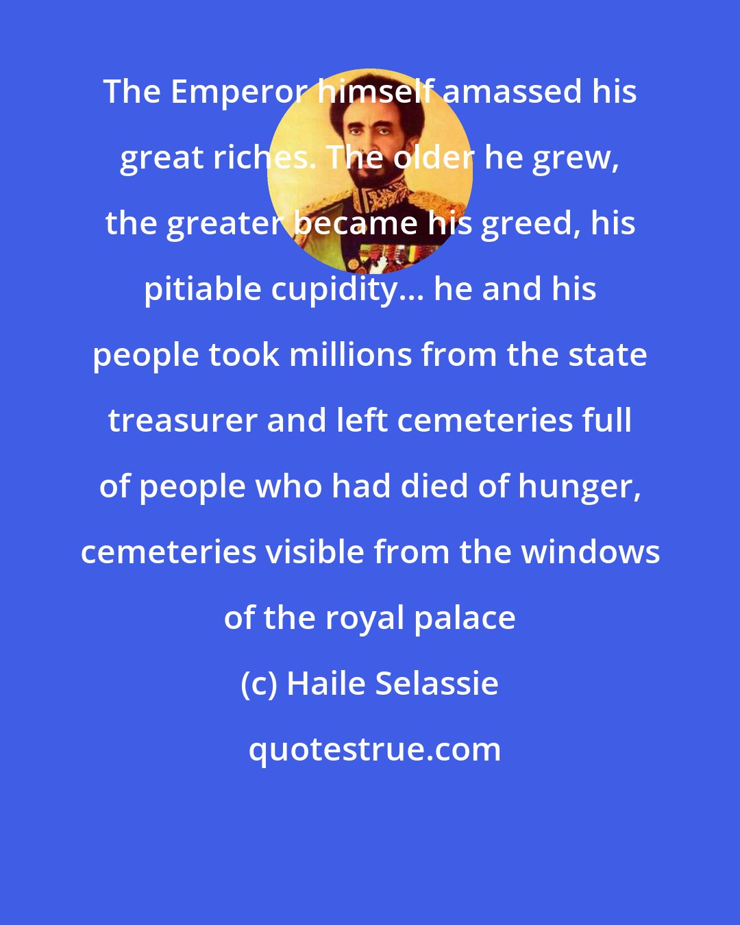 Haile Selassie: The Emperor himself amassed his great riches. The older he grew, the greater became his greed, his pitiable cupidity... he and his people took millions from the state treasurer and left cemeteries full of people who had died of hunger, cemeteries visible from the windows of the royal palace