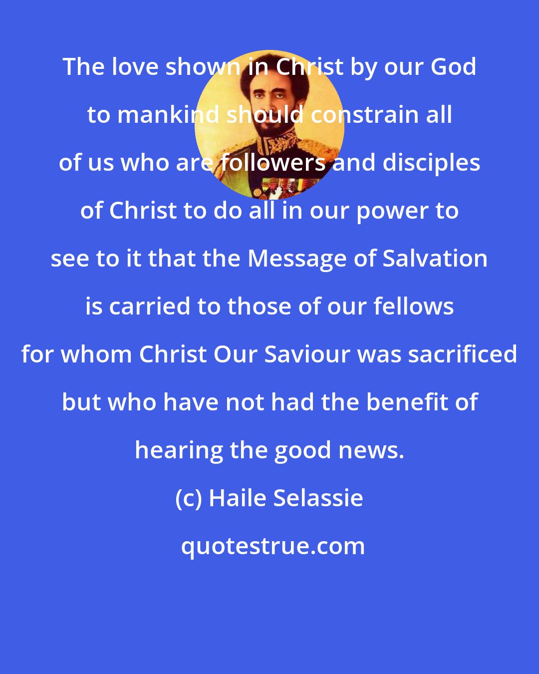 Haile Selassie: The love shown in Christ by our God to mankind should constrain all of us who are followers and disciples of Christ to do all in our power to see to it that the Message of Salvation is carried to those of our fellows for whom Christ Our Saviour was sacrificed but who have not had the benefit of hearing the good news.