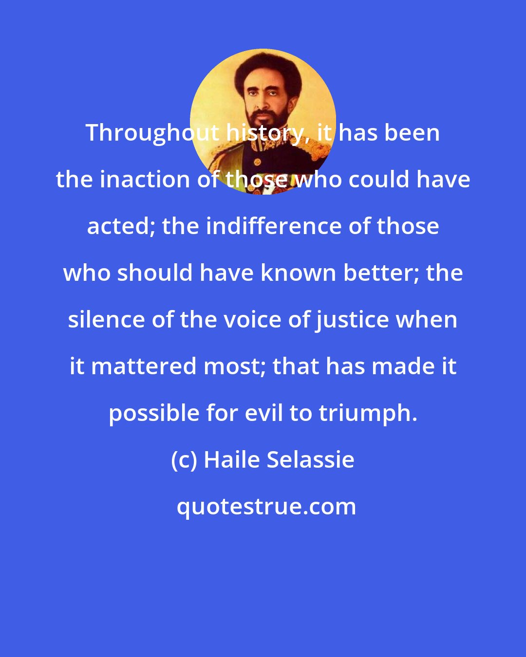 Haile Selassie: Throughout history, it has been the inaction of those who could have acted; the indifference of those who should have known better; the silence of the voice of justice when it mattered most; that has made it possible for evil to triumph.