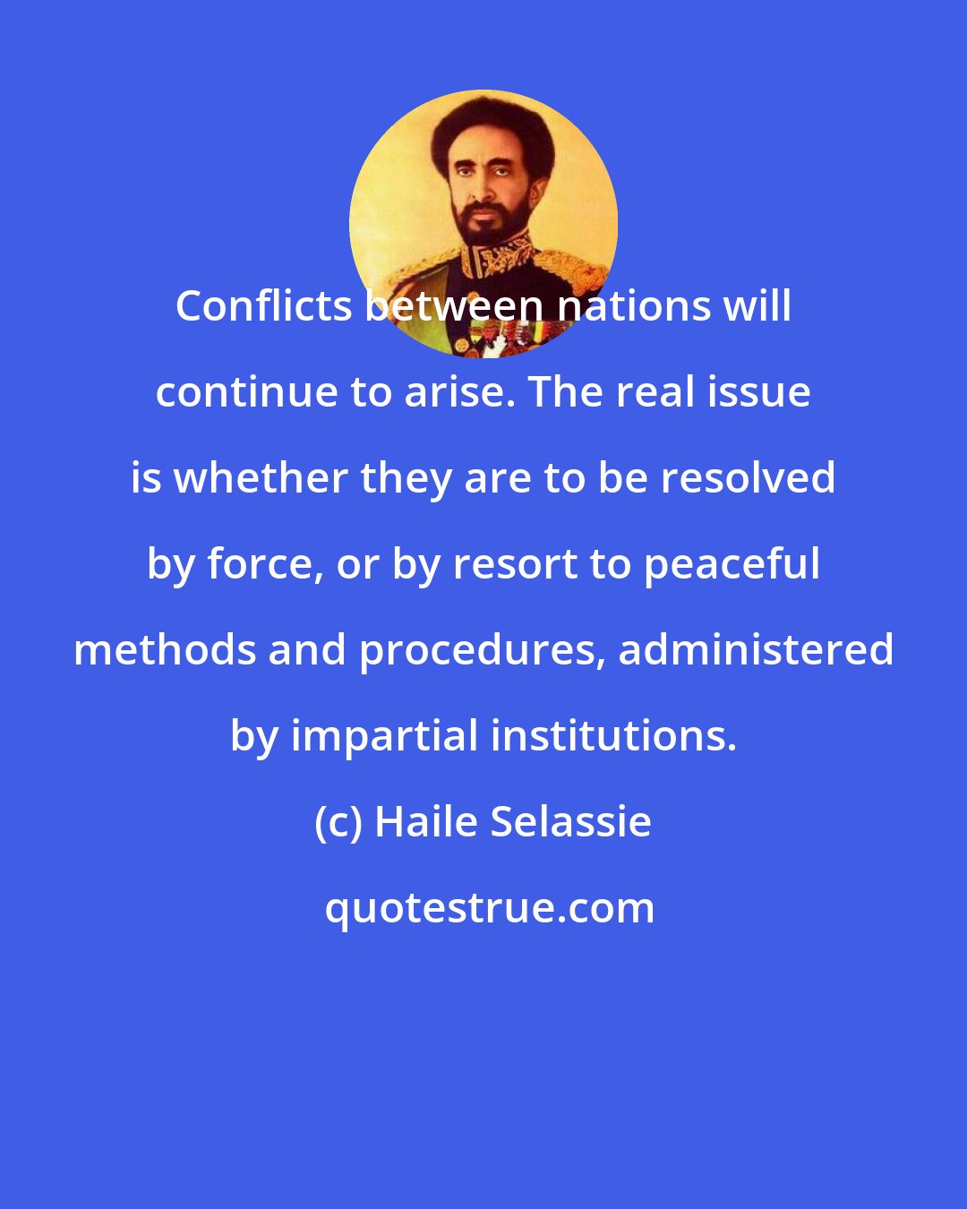 Haile Selassie: Conflicts between nations will continue to arise. The real issue is whether they are to be resolved by force, or by resort to peaceful methods and procedures, administered by impartial institutions.