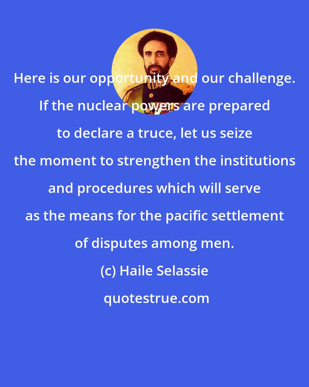 Haile Selassie: Here is our opportunity and our challenge. If the nuclear powers are prepared to declare a truce, let us seize the moment to strengthen the institutions and procedures which will serve as the means for the pacific settlement of disputes among men.